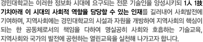 경민대학교는 이러한 정보화 시대에 요구되는 전문 기술인을 양성시키되 1人 1技 기치아래 이 시대의 사회적 역할을 담당할 수 있는 인재를 길러내어 사회발전에 기여하며, 지역사회에는 경민대학교의 시설과 자원을 개방하여 지역사회의 핵심이 되는 한 공동체로서의 책임을 다하여 명실공히 사회와 호흡하는 기술교육, 지역사회와 국가의 발전에 공헌하는 열린교육을 실천해 나가고자 합니다.